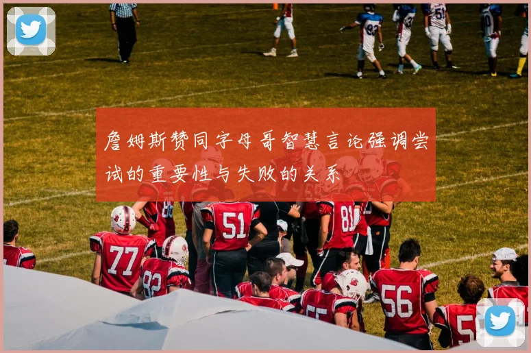 詹姆斯赞同字母哥智慧言论强调尝试的重要性与失败的关系